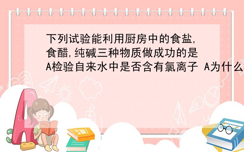 下列试验能利用厨房中的食盐,食醋,纯碱三种物质做成功的是A检验自来水中是否含有氯离子 A为什么不能选呢?为什么说检查不出来的,不反应 你们是怎么看德呢?麻烦讲清楚!我不懂!