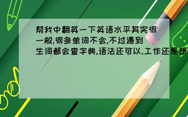 帮我中翻英一下英语水平其实很一般,很多单词不会,不过遇到生词都会查字典,语法还可以.工作还是想在中文一类的发展.