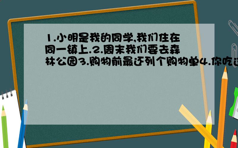 1.小明是我的同学,我们住在同一镇上.2.周末我们要去森林公园3.购物前最还列个购物单4.你吃过巧克力圣诞吗?(HAVE YOU)5.吃饭的时候,电话铃响了6.他们打算去北京过春节7.贝蒂是班上的尖子生之