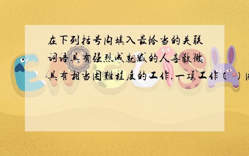 在下列括号内填入最恰当的关联词语具有强烈成就感的人喜欢做具有相当困难程度的工作.一项工作（ ）困难,对他来说（ ）具有挑战性,（ ）他能很好地完成它,他（ ）越感到高兴.（ ）,（