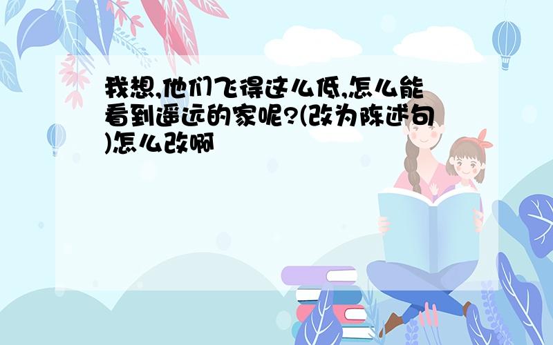 我想,他们飞得这么低,怎么能看到遥远的家呢?(改为陈述句)怎么改啊