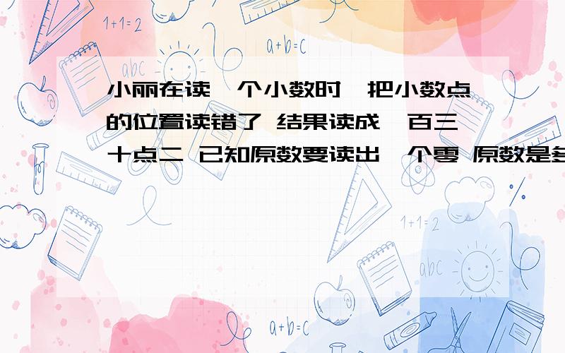 小丽在读一个小数时,把小数点的位置读错了 结果读成一百三十点二 已知原数要读出一个零 原数是多少(写出所有可能的情况)