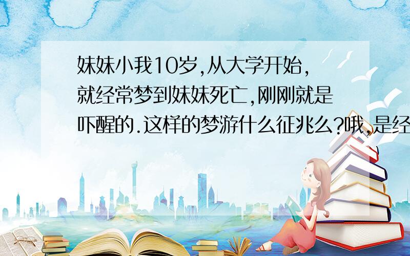 妹妹小我10岁,从大学开始,就经常梦到妹妹死亡,刚刚就是吓醒的.这样的梦游什么征兆么?哦,是经常这样,经常,经常梦到我妹妹死亡,没念偶有那么一两次,我要疯了...