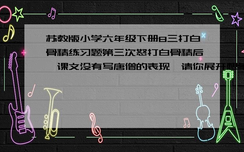 苏教版小学六年级下册8三打白骨精练习题第三次怒打白骨精后,课文没有写唐僧的表现,请你展开想象,想一想,当唐僧看到白骨精原形毕露时,会怎么想?怎么说?请用一段话生动具体地写下来.