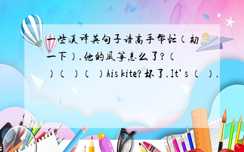 一些汉译英句子请高手帮忙（初一下）.他的风筝怎么了?（ ）（ ）（ ）his kite?坏了.It’s （ ）.