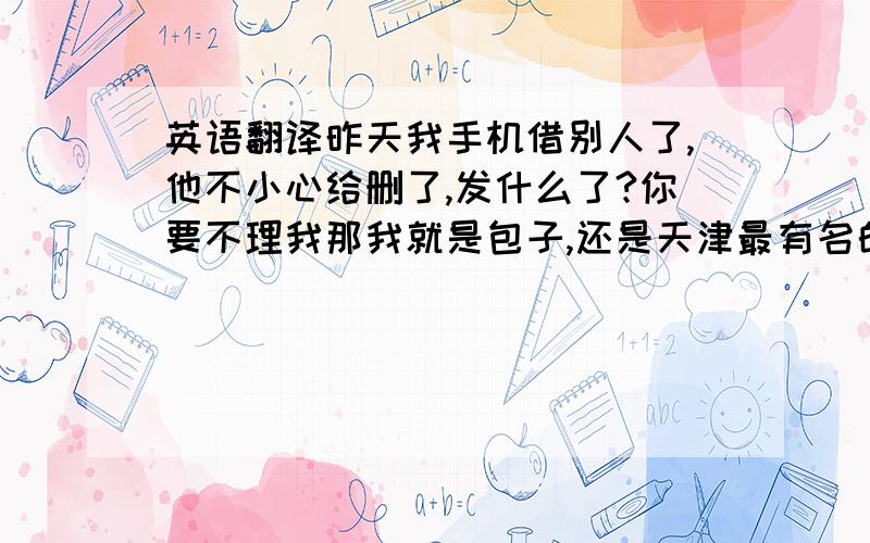 英语翻译昨天我手机借别人了,他不小心给删了,发什么了?你要不理我那我就是包子,还是天津最有名的