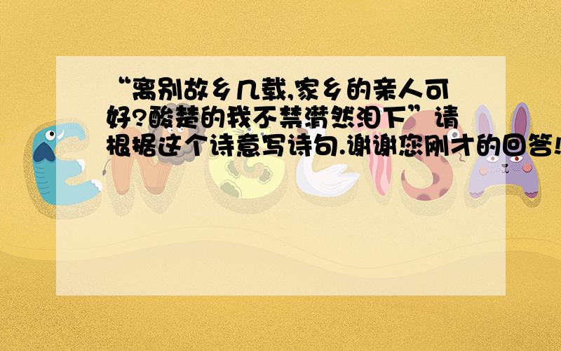 “离别故乡几载,家乡的亲人可好?酸楚的我不禁潸然泪下”请根据这个诗意写诗句.谢谢您刚才的回答!