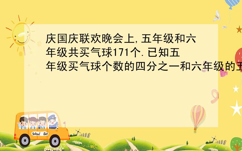 庆国庆联欢晚会上,五年级和六年级共买气球171个.已知五年级买气球个数的四分之一和六年级的五分之一相等.求五年级和六年级购买气球多少个.