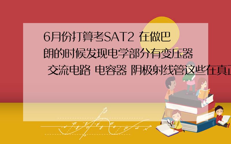 6月份打算考SAT2 在做巴朗的时候发现电学部分有变压器 交流电路 电容器 阴极射线管这些在真正的SAT2物理中真的会出到么 或者说曾经涉及到过么?还有SAT2物理的题型基本上是概念为主呢 还