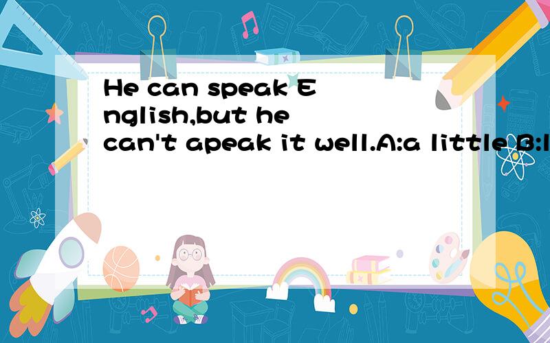 He can speak English,but he can't apeak it well.A:a little B:lots of C:little我选了C.可正确答案是A,我迷茫了.为什么C就错了呢