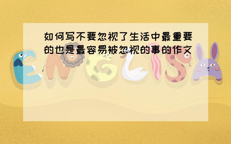 如何写不要忽视了生活中最重要的也是最容易被忽视的事的作文