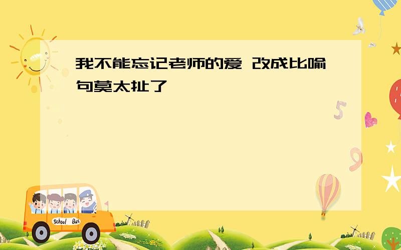 我不能忘记老师的爱 改成比喻句莫太扯了