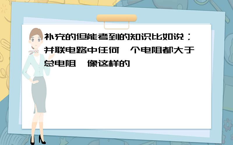 补充的但能考到的知识比如说；并联电路中任何一个电阻都大于总电阻,像这样的