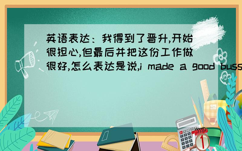 英语表达：我得到了晋升,开始很担心,但最后并把这份工作做很好,怎么表达是说,i made a good bussiness develop manager还是,i made out a good.还是,i made that a good..不是，就用我这句，怎么表达?我不记得m