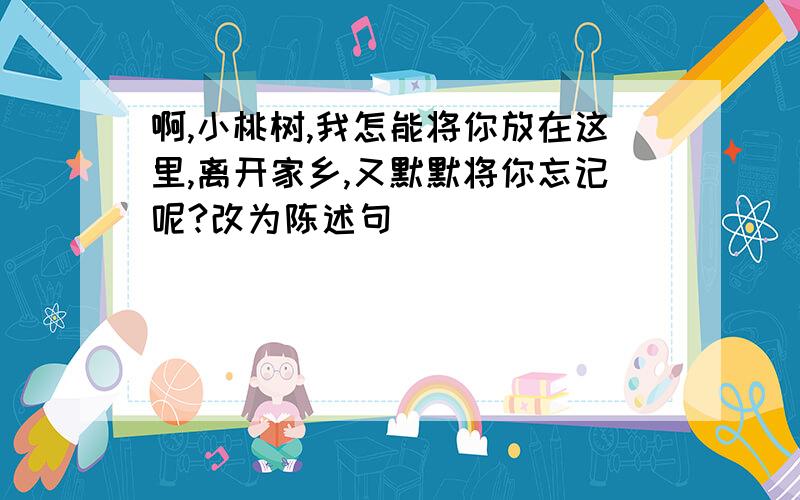 啊,小桃树,我怎能将你放在这里,离开家乡,又默默将你忘记呢?改为陈述句