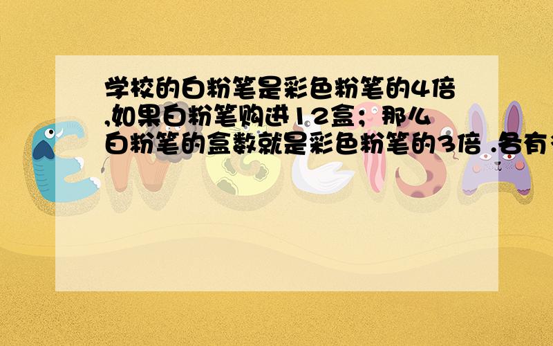 学校的白粉笔是彩色粉笔的4倍,如果白粉笔购进12盒；那么白粉笔的盒数就是彩色粉笔的3倍 .各有多少盒?不用设x!