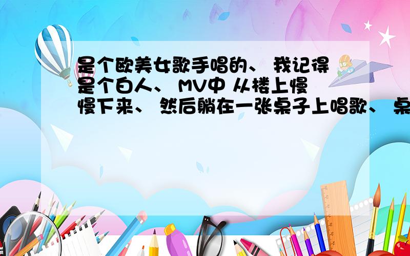 是个欧美女歌手唱的、 我记得是个白人、 MV中 从楼上慢慢下来、 然后躺在一张桌子上唱歌、 桌边都站的是男人-.-、