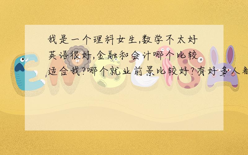 我是一个理科女生,数学不太好英语很好,金融和会计哪个比较适合我?哪个就业前景比较好?有好多人都说金融的就业范围比较宽泛，好找工作 会计要学精很难很难 我应该要选哪个/