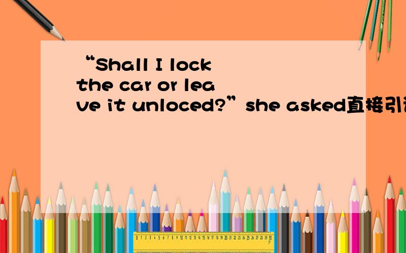 “Shall I lock the car or leave it unloced?”she asked直接引语改为间接引语