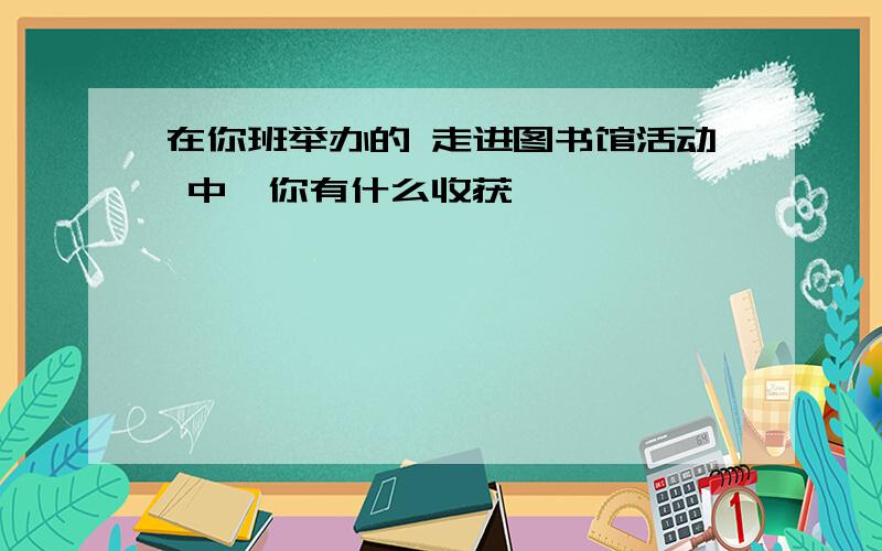 在你班举办的 走进图书馆活动 中,你有什么收获