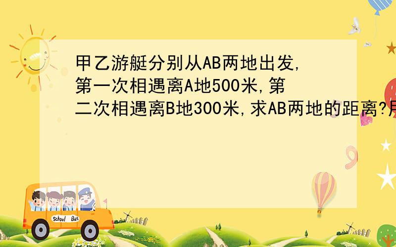 甲乙游艇分别从AB两地出发,第一次相遇离A地500米,第二次相遇离B地300米,求AB两地的距离?用算术方法解