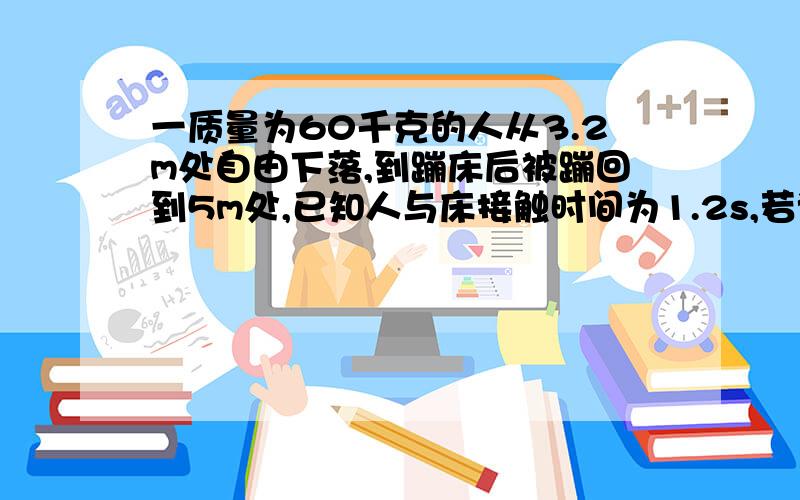 一质量为60千克的人从3.2m处自由下落,到蹦床后被蹦回到5m处,已知人与床接触时间为1.2s,若该段时间内...一质量为60千克的人从3.2m处自由下落,到蹦床后被蹦回到5m处,已知人与床接触时间为1.2s,