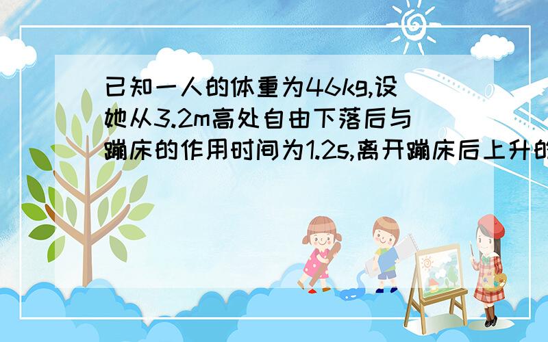 已知一人的体重为46kg,设她从3.2m高处自由下落后与蹦床的作用时间为1.2s,离开蹦床后上升的高度为5m,...已知一人的体重为46kg,设她从3.2m高处自由下落后与蹦床的作用时间为1.2s,离开蹦床后上升