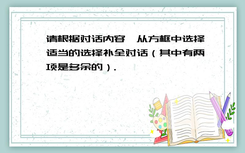 请根据对话内容,从方框中选择适当的选择补全对话（其中有两项是多余的）.