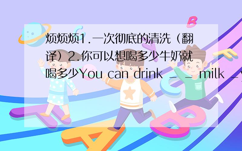 烦烦烦1.一次彻底的清洗（翻译）2.你可以想喝多少牛奶就喝多少You can drink _ _ milk _you like(3个空）3.那个正在打篮球的女孩是我妹妹The girl _ _ is playing basketball is my sister(2空)4.我至少得用5分钟