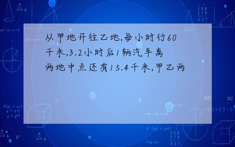 从甲地开往乙地,每小时行60千米,3.2小时后1辆汽车离两地中点还有15.4千米,甲乙两