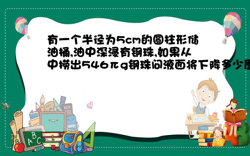 有一个半径为5cm的圆柱形储油桶,油中深浸有钢珠,如果从中捞出546πg钢珠问液面将下降多少厘米?（1com3 钢珠重7.8g）