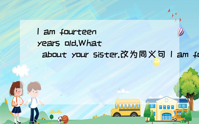 I am fourteen years old.What about your sister.改为同义句 I am fourteen years old.（ ） （ ）yoI am fourteen years old.What about your sister.改为同义句I am fourteen years old.（ ） （ ）your sister.