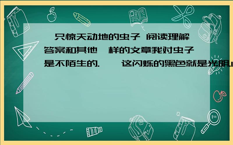 一只惊天动地的虫子 阅读理解答案和其他一样的文章我对虫子是不陌生的.……这闪烁的黑色就是光明.1、请用简要语言概括选文第①段的主要内容,并说说这样写对下文内容的展开起什么作