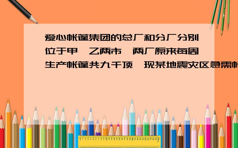 爱心帐蓬集团的总厂和分厂分别位于甲,乙两市,两厂原来每周生产帐蓬共九千顶,现某地震灾区急需帐篷14千爱心帐蓬集团的总厂和分厂分别位于甲,乙两市,两厂原来每周生产帐蓬共九千顶,现