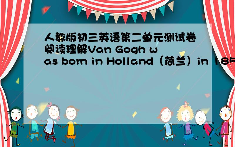 人教版初三英语第二单元测试卷阅读理解Van Gogh was born in Holland（荷兰）in 1853.He enjoyed drawing as a child.His first connection with paintings came in 1869.He worked for an art dealer（经营者）in London and Paris for fou