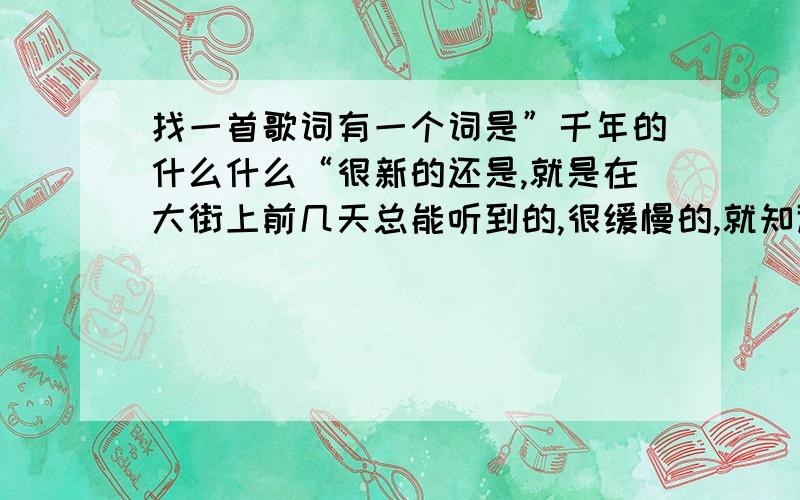 找一首歌词有一个词是”千年的什么什么“很新的还是,就是在大街上前几天总能听到的,很缓慢的,就知道有一个词是”千年的……“麻烦各位高手帮帮忙,叫什么名字啊