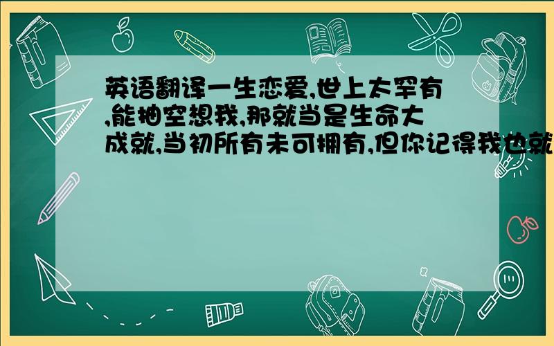 英语翻译一生恋爱,世上太罕有,能抽空想我,那就当是生命大成就,当初所有未可拥有,但你记得我也就够.谢谢（如若有帮忙翻译成粤语的,.这句请单独帮我翻译一下：能抽空想我,那就当是生命