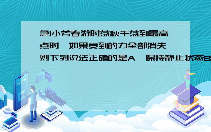 急!小芳春游时荡秋千荡到最高点时,如果受到的力全部消失,则下列说法正确的是A  保持静止状态B 做匀速直线运动C 继续来回摆动D 做匀速直线运动大家帮帮忙,谢谢了