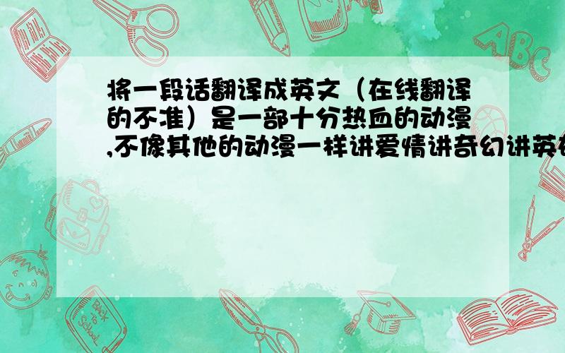 将一段话翻译成英文（在线翻译的不准）是一部十分热血的动漫,不像其他的动漫一样讲爱情讲奇幻讲英雄主义,他讲的一群普通的初中生如何用网球追逐梦想的故事.每一个人物都有自己的生