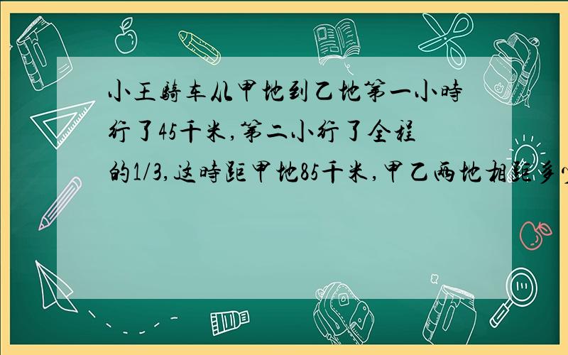 小王骑车从甲地到乙地第一小时行了45千米,第二小行了全程的1/3,这时距甲地85千米,甲乙两地相距多少?