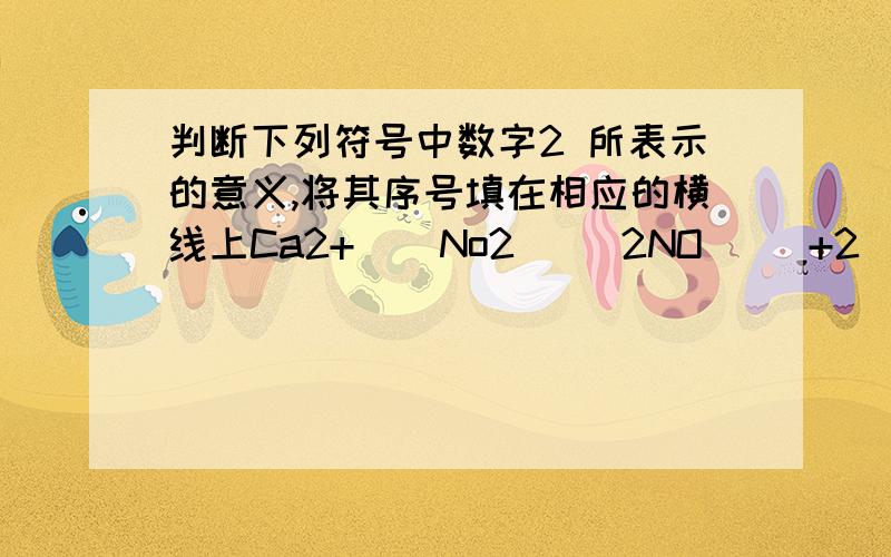 判断下列符号中数字2 所表示的意义,将其序号填在相应的横线上Ca2+    No2     2NO     +2    2PO    2PO3-                         Mgo            4表示分子个数的是——表示1个离子所带电荷的是——表示元素