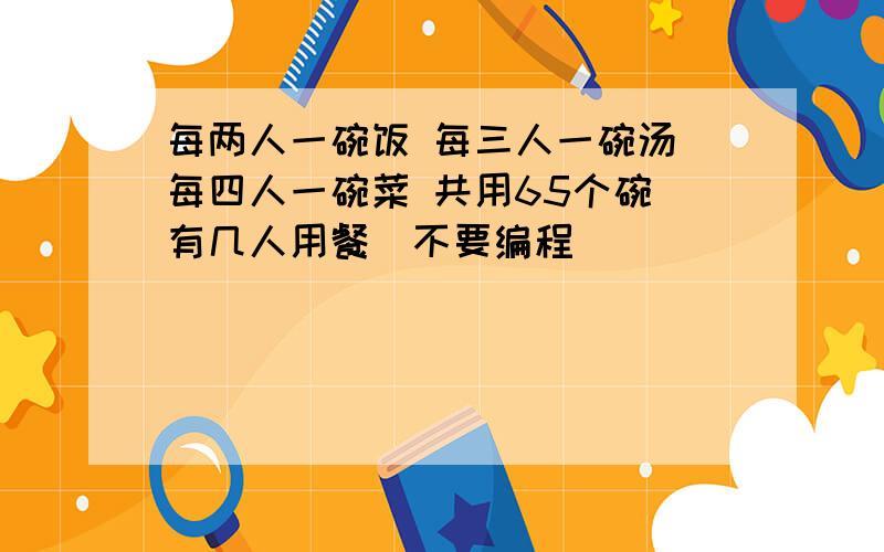 每两人一碗饭 每三人一碗汤 每四人一碗菜 共用65个碗 有几人用餐（不要编程）