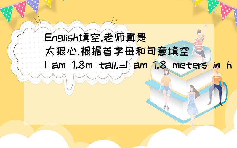 English填空.老师真是太狠心.根据首字母和句意填空I am 1.8m tall.=I am 1.8 meters in h__I will sell the dress a__the price of 180 yuan.Let's m__ i__ half past six.When and w__ were you born?In Beijing o__December 3,2006 问天气怎