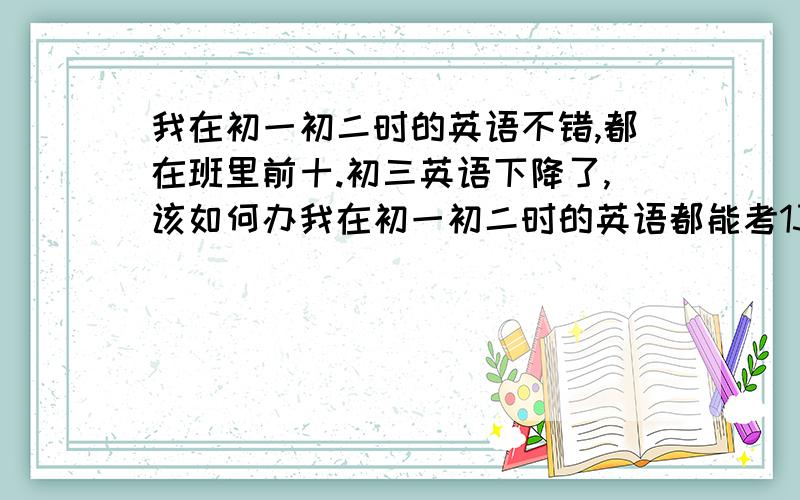 我在初一初二时的英语不错,都在班里前十.初三英语下降了,该如何办我在初一初二时的英语都能考130多英语只能考120多不知怎么办只感到到了初三语法多了,也和之前的语法结合起来了,更综
