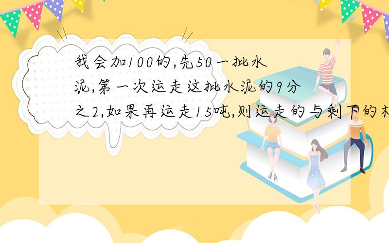 我会加100的,先50一批水泥,第一次运走这批水泥的9分之2,如果再运走15吨,则运走的与剩下的相等,这批水泥原有多少吨?