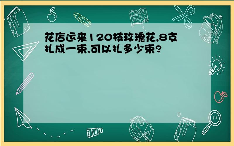 花店运来120枝玫瑰花,8支扎成一束,可以扎多少束?