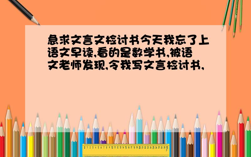 急求文言文检讨书今天我忘了上语文早读,看的是数学书,被语文老师发现,令我写文言检讨书,