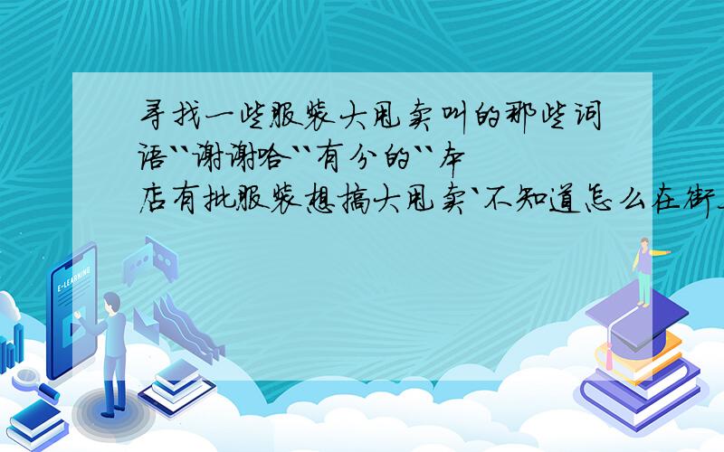 寻找一些服装大甩卖叫的那些词语``谢谢哈``有分的``本店有批服装想搞大甩卖`不知道怎么在街上叫``有朋友能给点好听的大甩卖的那些词语不``谢谢哈``有分的``