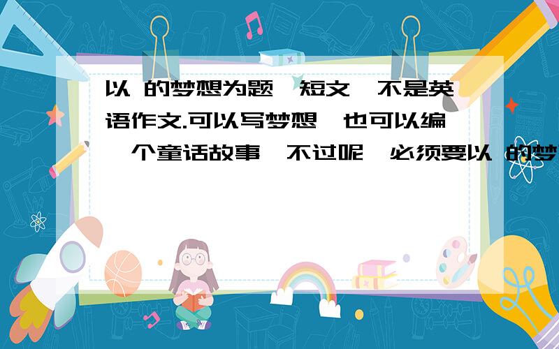 以 的梦想为题,短文,不是英语作文.可以写梦想,也可以编一个童话故事,不过呢,必须要以 的梦想为题,请知识者在20:00交稿,因为这是作业,所以要赶快写完.不过,如果20:00之前还没有满意答案,如