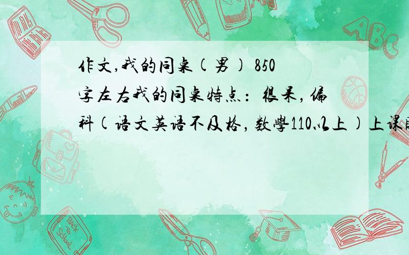 作文,我的同桌(男) 850字左右我的同桌特点﹕很呆，偏科(语文英语不及格，数学110以上)上课睡觉，总感觉他是再用白眼看人。就是总翻白眼，跟傻似的。